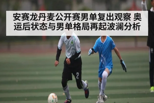 安赛龙丹麦公开赛男单复出观察 奥运后状态与男单格局再起波澜分析