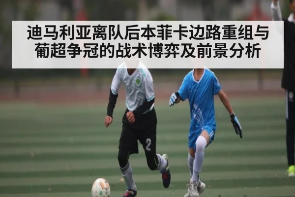 迪马利亚离队后本菲卡边路重组与葡超争冠的战术博弈及前景分析